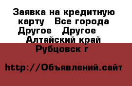 Заявка на кредитную карту - Все города Другое » Другое   . Алтайский край,Рубцовск г.